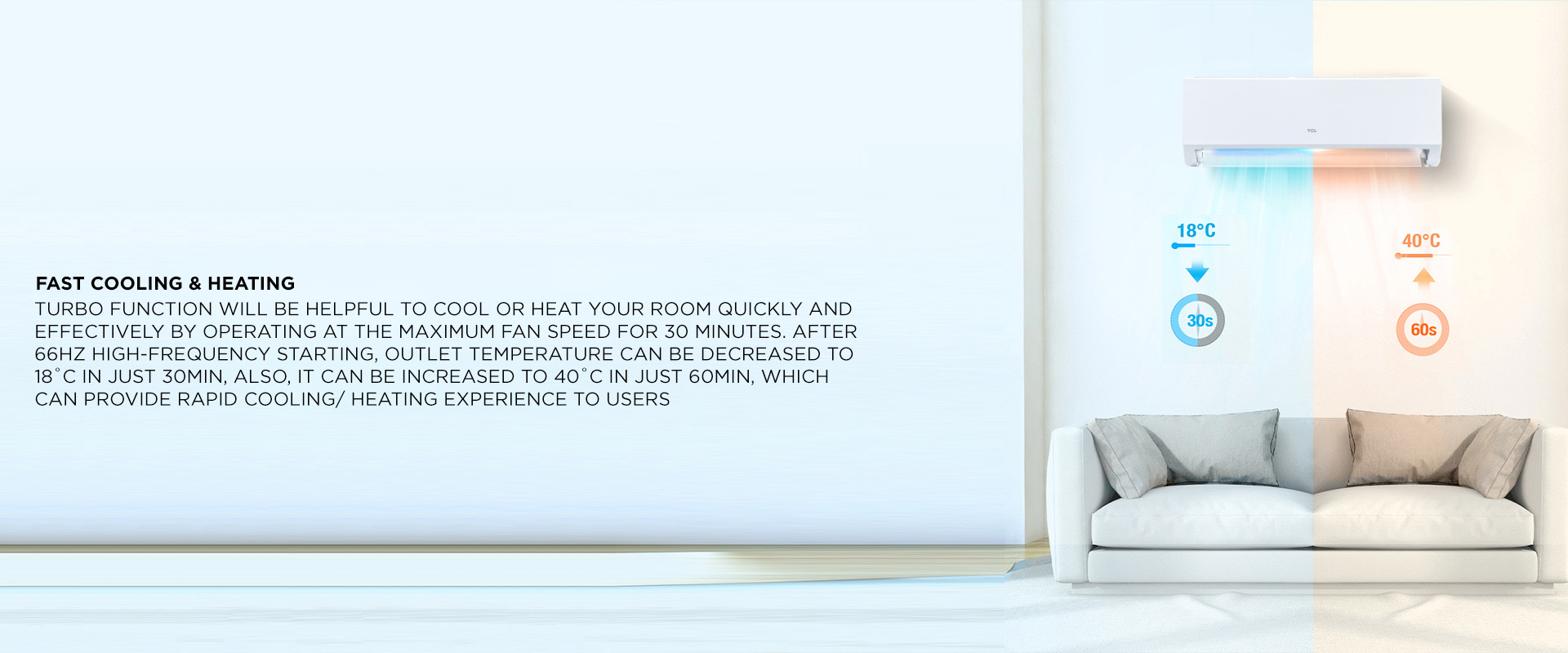 Fast Cooling & Heating - Turbo function will be helpful to cool or heat your room quickly and effectively by operating at the maximum fan speed for 30 minutes. After 66Hz high-frequency starting, outlet temperature can be decreased to 18˚C in just 30min, also, it can be increased to 40˚c in just 60min, which can provide rapid cooling/ heating experience to users 