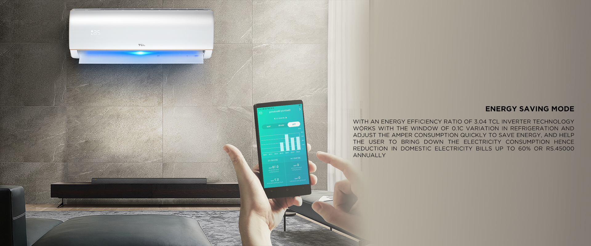 Energy saving mode - With an Energy Efficiency ratio of 3.04 TCL Inverter Technology works with the window of 0.1C variation in refrigeration and adjust the amper consumption quickly to save energy, and help the user to bring down the electricity consumption hence reduction in domestic Electricity bills up to 66% or Rs.45000 ANNUALLY.  