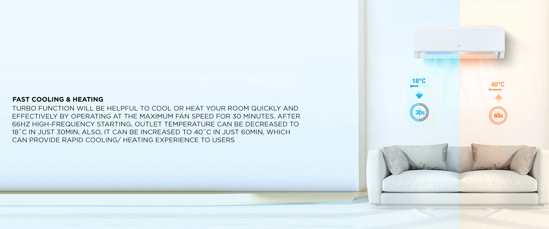 Fast Cooling & Heating - Turbo function will be helpful to cool or heat your room quickly and effectively by operating at the maximum fan speed for 30 minutes. After 66Hz high-frequency starting, outlet temperature can be decreased to 18˚C in just 30min, also, it can be increased to 40˚c in just 60min, which can provide rapid cooling/ heating experience to users 