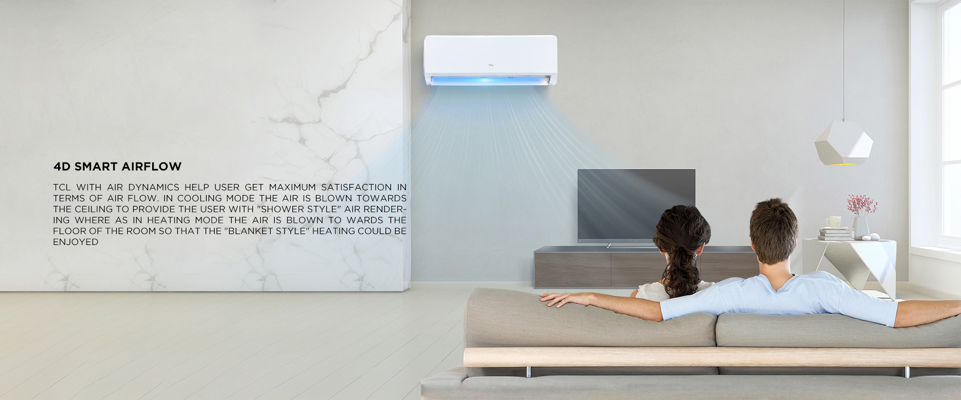  TCL with air dynamics help user get maximum satisfaction in terms of air flow. In Cooling mode the air is blown towards the ceiling to provide the user with (Shower style) air rendering where as in Heating mode the air is blown to wards the floor of the room so that the (Blanket style) heating could be enjoyed 