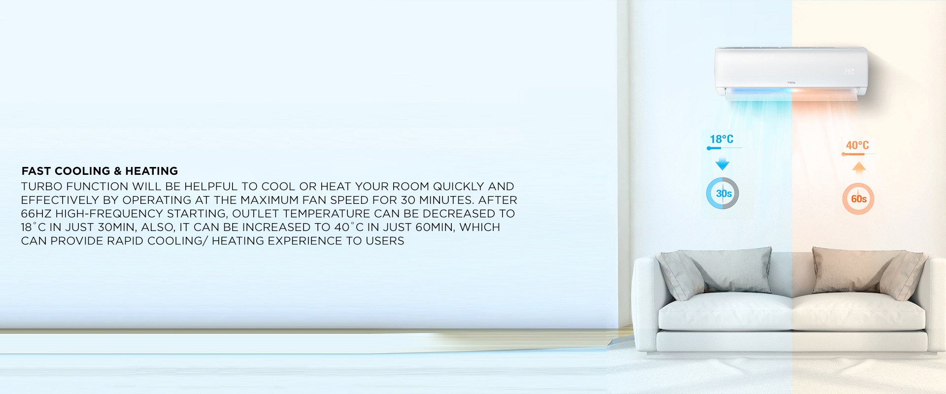 Fast Cooling & Heating - Turbo function will be helpful to cool or heat your room quickly and effectively by operating at the maximum fan speed for 30 minutes. After 66Hz high-frequency starting, outlet temperature can be decreased to 18C in just 30min, also, it can be increased to 40℃ in just 60min, which can provide rapid cooling/ heating experience to users 