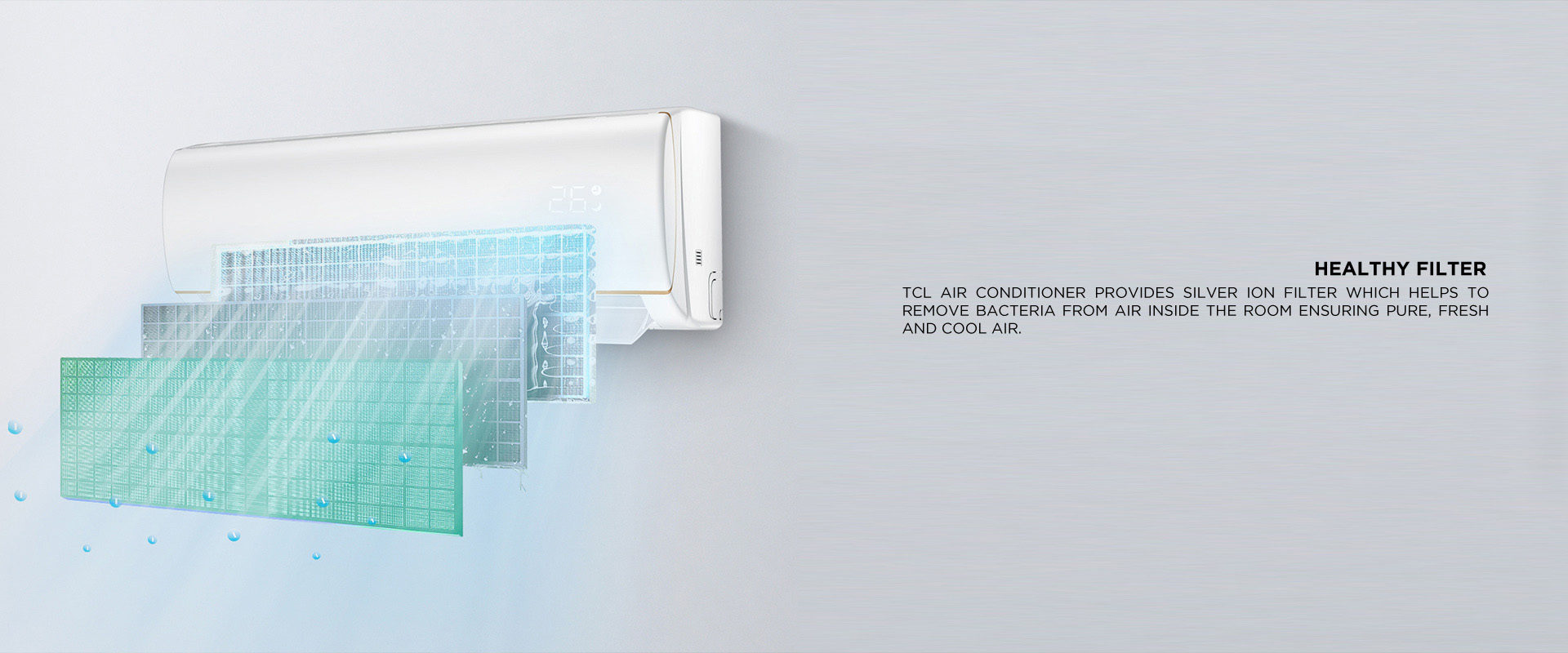 Healthy Filter - TCL Air conditioner provides Silver Ion Filter which helps to remove bacteria from Air inside the room ensuring pure, fresh and cool air. 