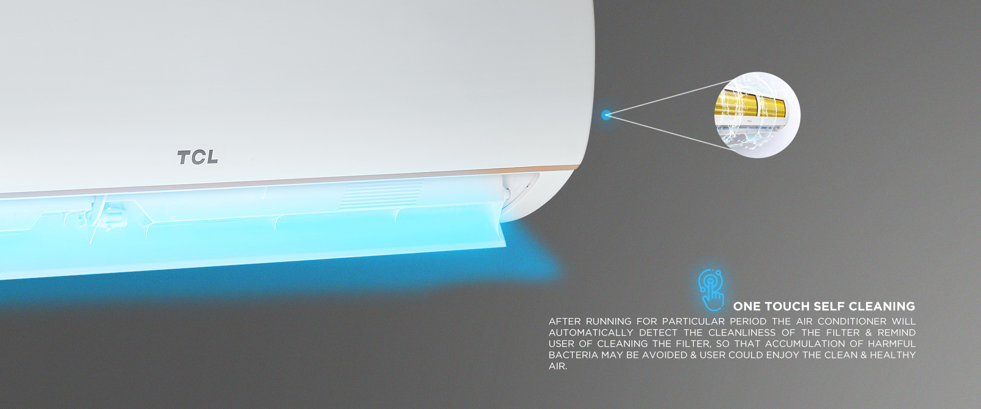 One touch Self Cleaning - After Running for particular period the air Conditioner will automatically detect the cleanliness of the filter & remind user of cleaning the filter, so that accumulation of harmful bacteria may be avoided & user could enjoy the clean & Healthy air. 