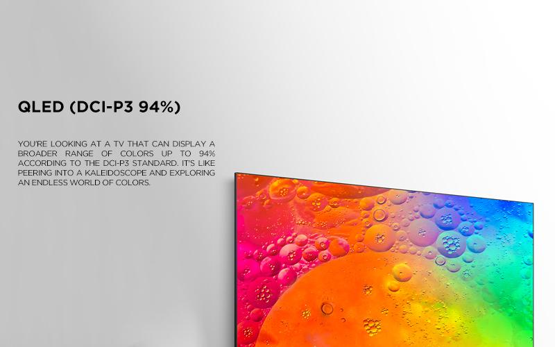 QLED (dci-p3 94%)
 ratio - You're looking at a TV that can display a broader range of colors up to 94% according to the DCI-P3 standard. It's like peering into a kaleidoscope and exploring an endless world of colors.