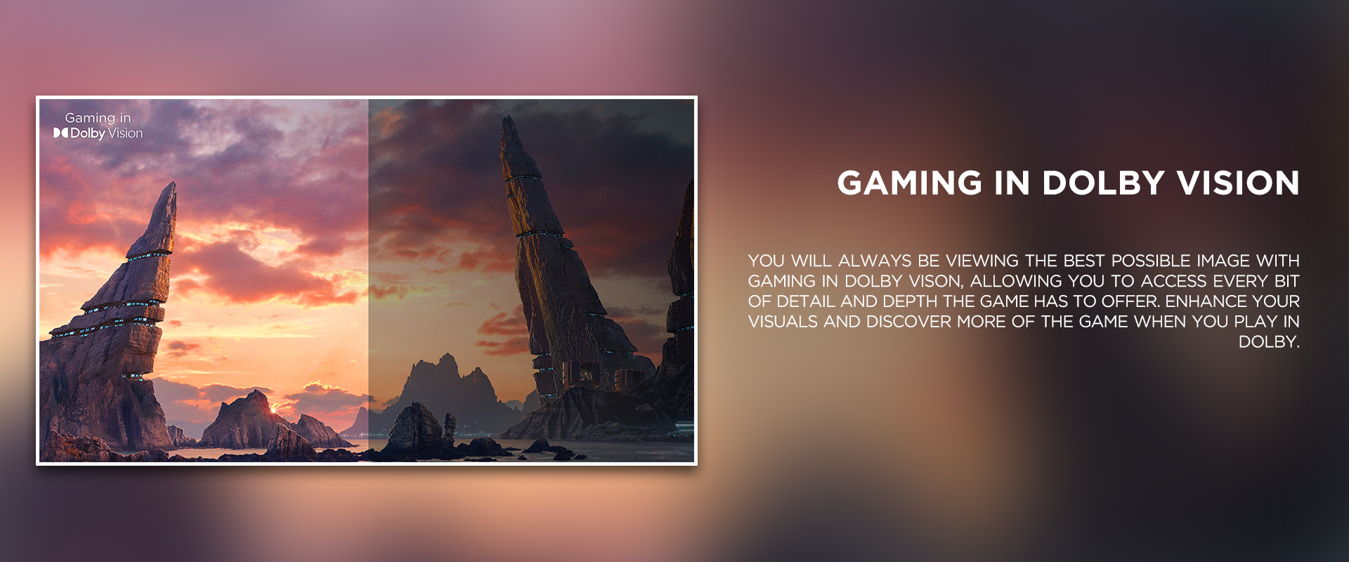 gaming in dolby vision<br />
 ratio - You will always be viewing the best possible image with Gaming in Dolby Vison, allowing you to access every bit of detail and depth the game has to offer. Enhance your visuals and discover more of the game when you play in Dolby.