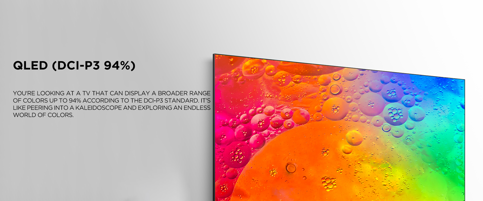 QLED (dci-p3 94%)
 ratio - You're looking at a TV that can display a broader range of colors up to 94% according to the DCI-P3 standard. It's like peering into a kaleidoscope and exploring an endless world of colors.