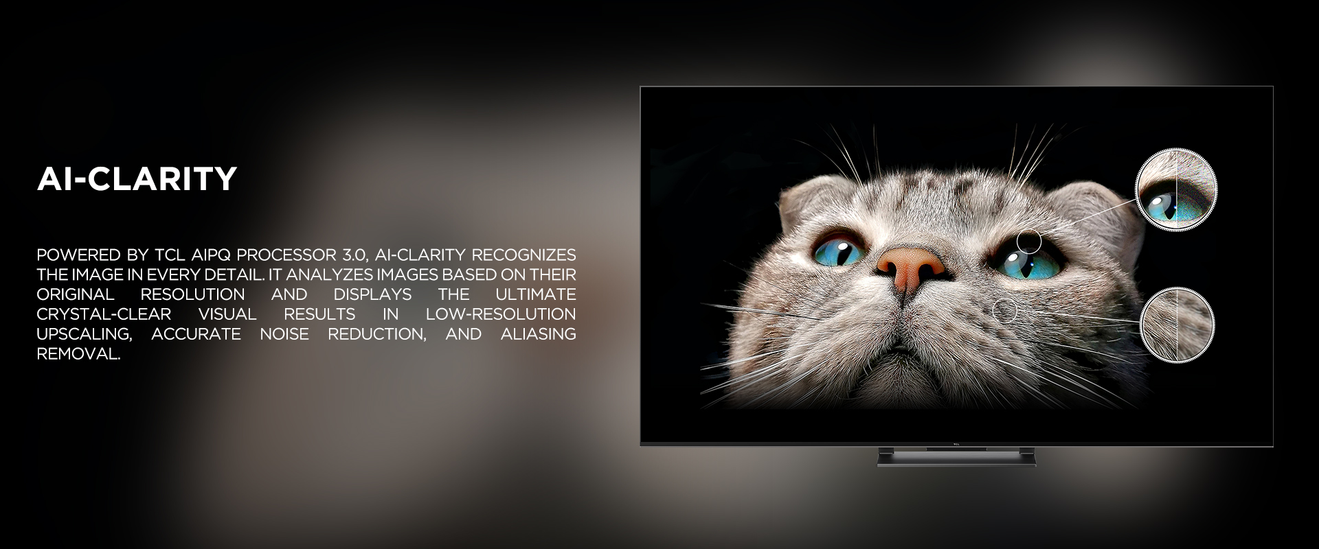 Ai-CLARITY - Powered by TCL AiPQ Processor 3.0, Ai-Clarity recognizes the image in every detail. It analyzes images based on their original resolution and displays the ultimate crystal-clear visual results in low-resolution upscaling, accurate noise reduction, and aliasing removal. 