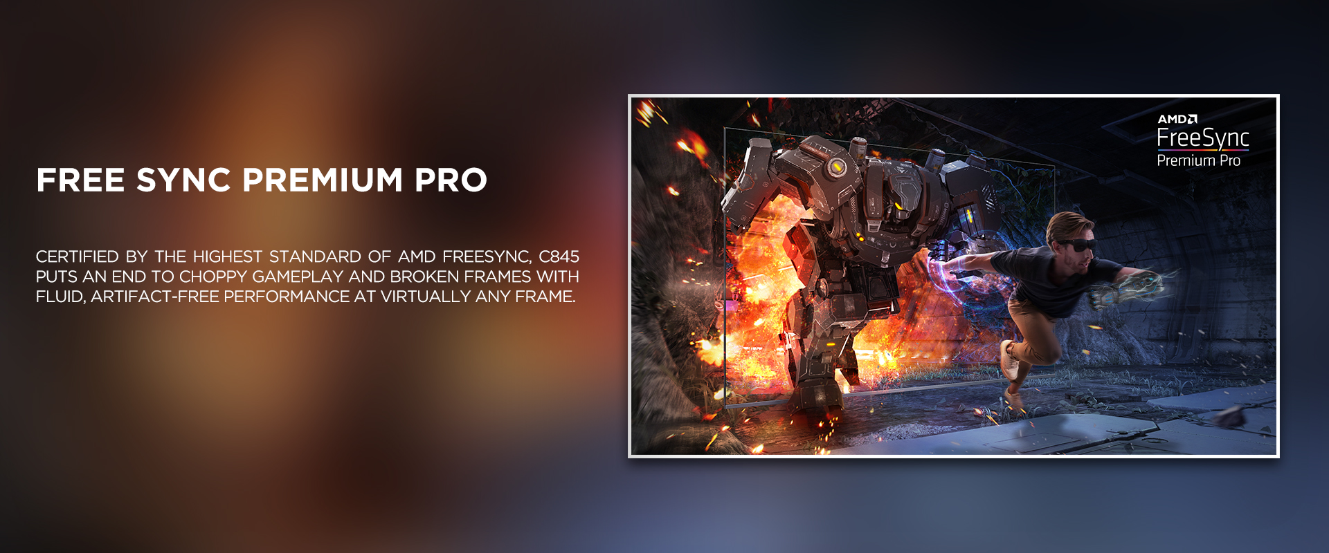 FREE SYNC PREMIUM PRO - Certified by the highest standard of AMD FreeSync, C845 puts an end to choppy gameplay and broken frames with fluid, artifact-free performance at virtually any frame.
