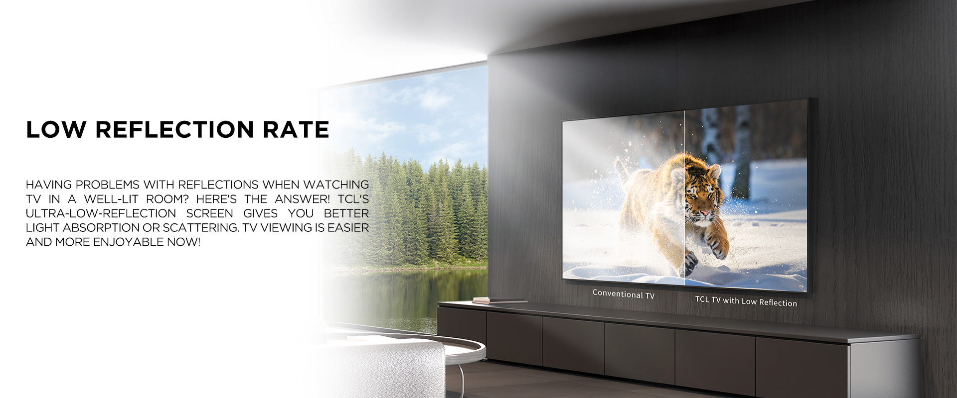 low reflection rate - Having problems with reflections when watching TV in a well-lit room? Here's the answer! TCL's ultra-low-reflection screen gives you better light absorption or scattering. TV viewing is easier and more enjoyable now! 