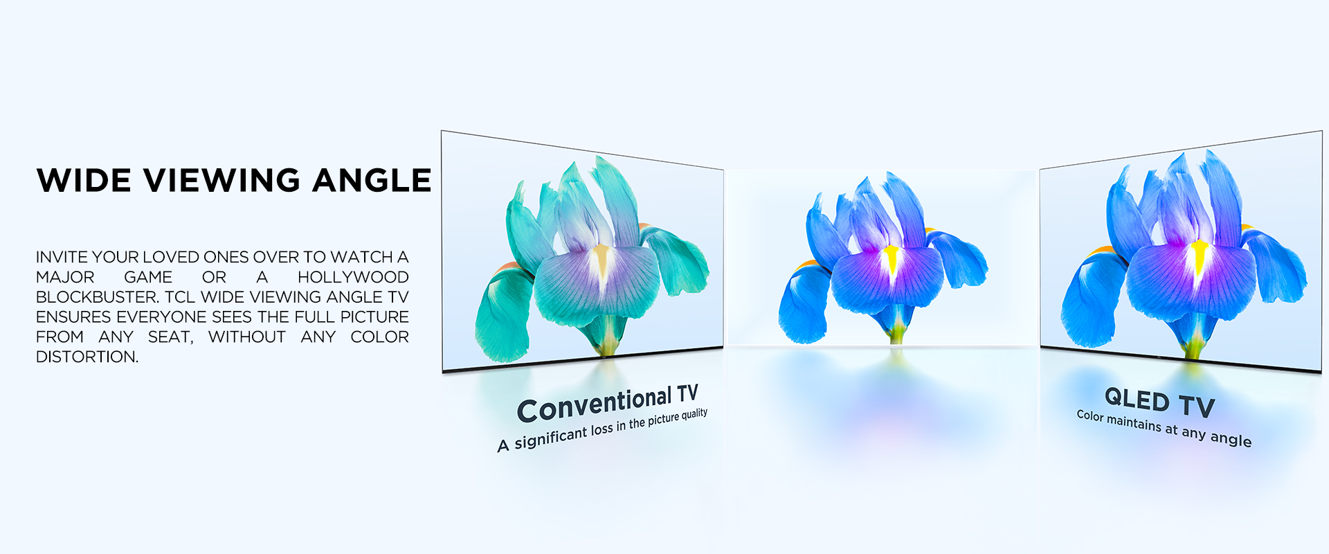 WIDE VIEWING ANGLE - Invite your loved ones over to watch a major game or a Hollywood blockbuster. TCL Wide Viewing Angle TV ensures everyone sees the full picture from any seat, withOUT ANY color distortion.