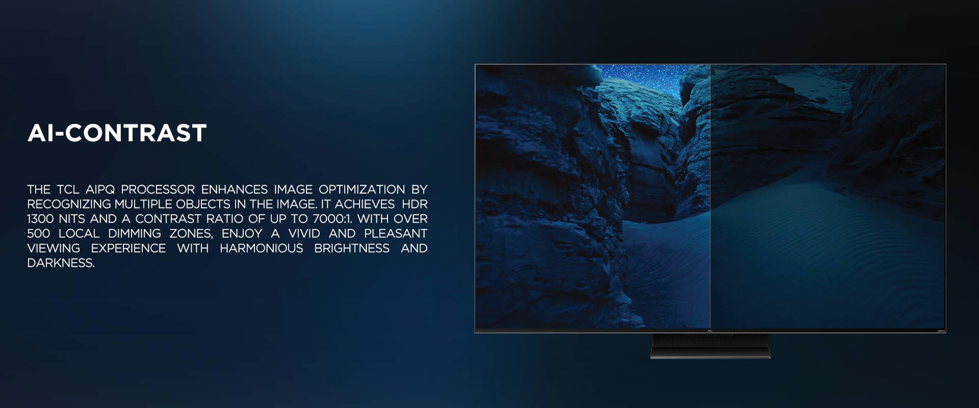 Ai-CONTRAST - The TCL AiPQ Processor enhances image optimization by recognizing multiple objects in the image. It achieves  HDR 1300 nits and a contrast ratio of up to 7000:1. With over 500 local dimming zones, enjoy a vivid and pleasant viewing experience with harmonious brightness and darkness.