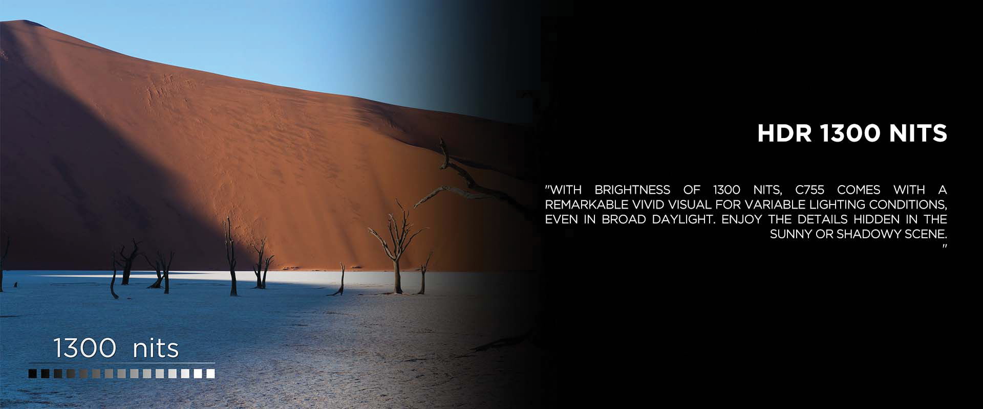 HDR 1300 NITS - With brightness of 1300 nits, C755 comes with a remarkable vivid visual for variable lighting conditions, even in broad daylight. Enjoy the details hidden in the sunny or shadowy scene.