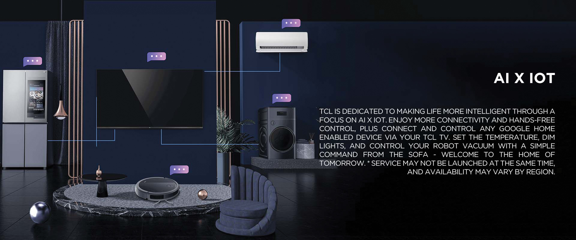 AI x IoT - TCL is dedicated to making life more intelligent through a focus on AI x IoT. Enjoy more connectivity and hands-free control, plus connect and control any Google Home enabled device via your TCL TV. Set the temperature, dim lights, and control your robot vacuum with a simple command from the sofa - welcome to the home of tomorrow. * Service may not be launched at the same time, and availability may vary by region.