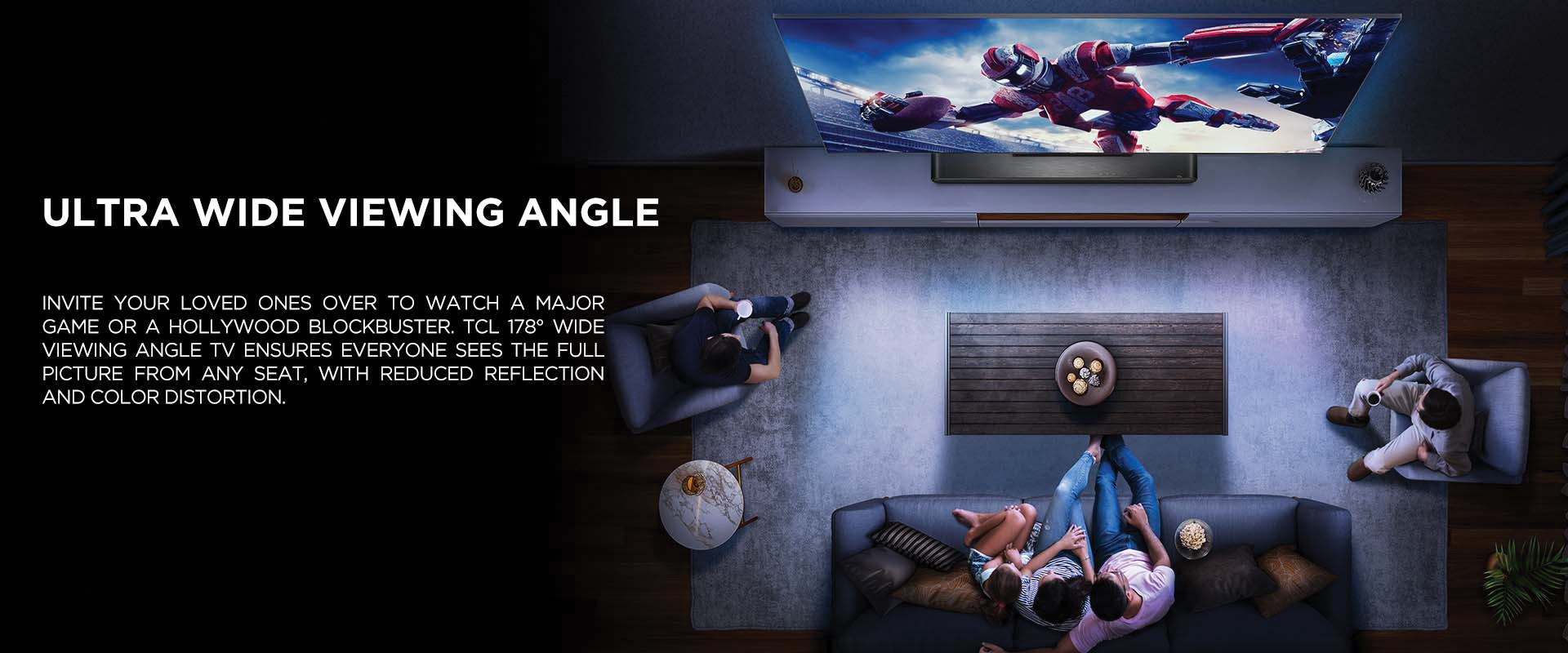 Ultra Wide Viewing Angle - Invite your loved ones over to watch a major game or a Hollywood blockbuster. TCL 178° Wide Viewing Angle TV ensures everyone sees the full picture from any seat, with reduced reflection and color distortion.