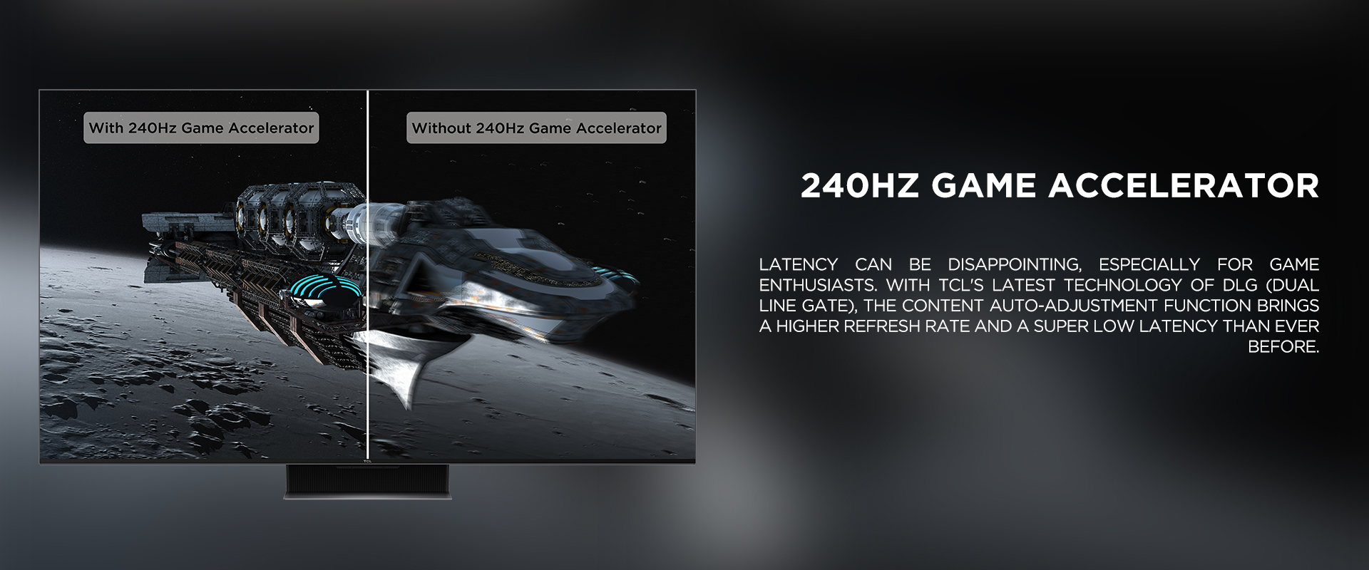 240Hz Game Accelerator - Latency can be disappointing, especially for game enthusiasts. With TCL's latest technology of DLG (Dual Line Gate), the content auto-adjustment function brings a higher refresh rate and a super low latency than ever before.