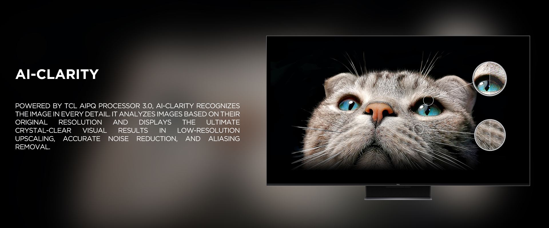 Ai-CLARITY - Powered by TCL AiPQ Processor 3.0, Ai-Clarity recognizes the image in every detail. It analyzes images based on their original resolution and displays the ultimate crystal-clear visual results in low-resolution upscaling, accurate noise reduction, and aliasing removal.
