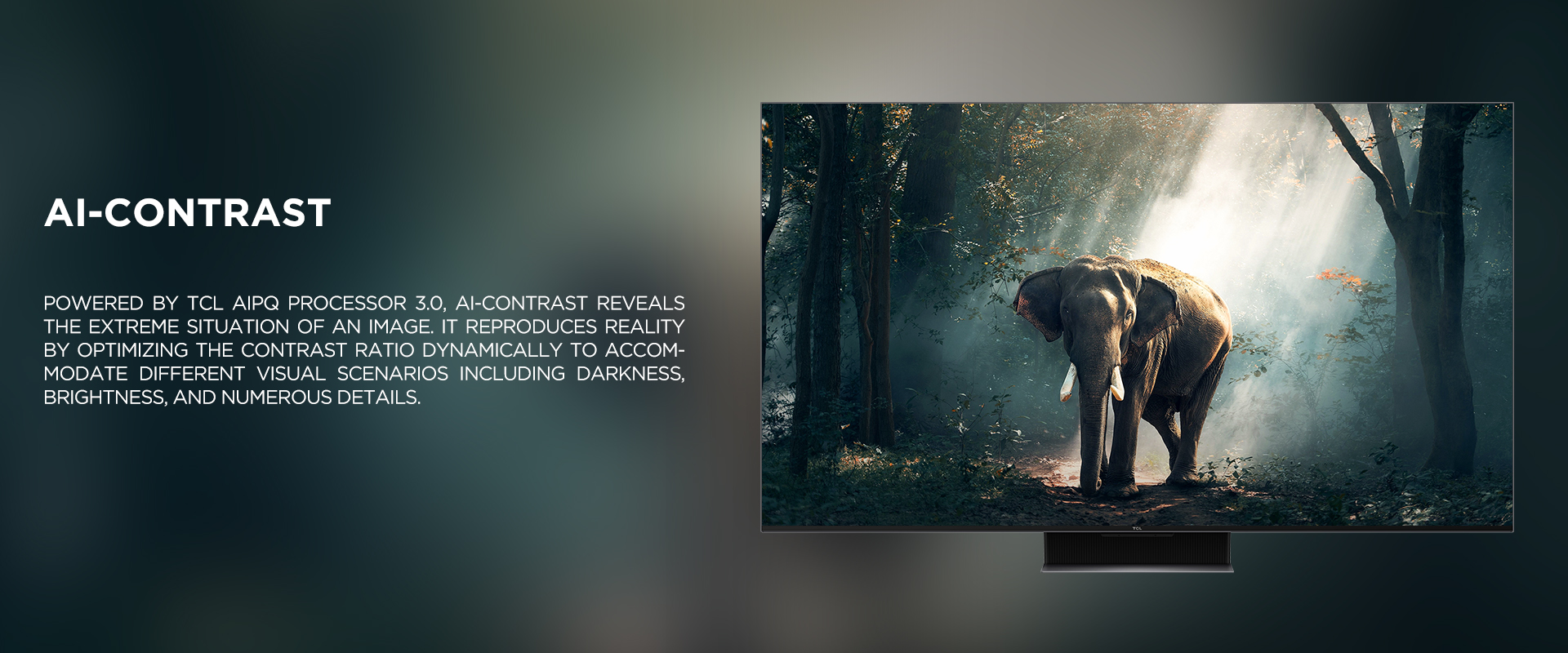 Ai-CONTRAST - Powered by TCL AiPQ Processor 3.0, Ai-Contrast reveals the extreme situation of an image. It reproduces reality by optimizing the contrast ratio dynamically to accommodate different visual scenarios including darkness, brightness, and numerous details.