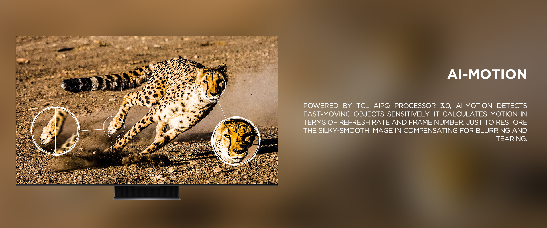 Ai-MOTION - Powered by TCL AiPQ Processor 3.0, Ai-Motion detects fast-moving objects sensitively, it calculates motion in terms of refresh rate and frame number, just to restore the silky-smooth image in compensating for blurring and tearing.