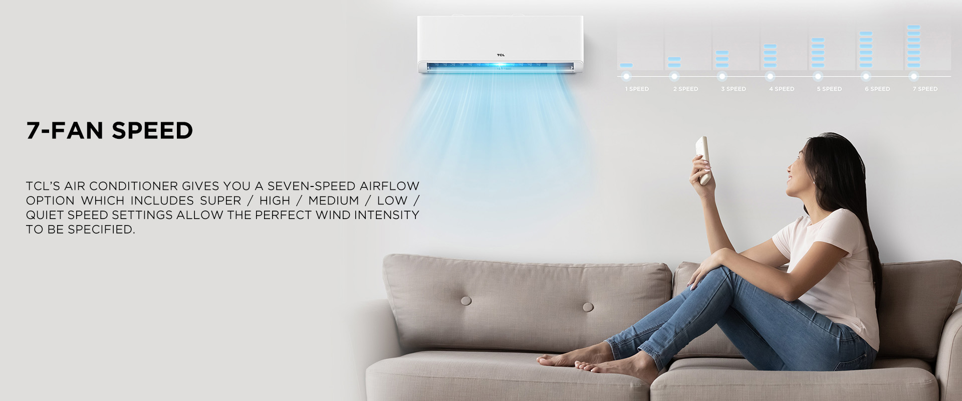TCL’S Air Conditioner gives you a SEVEN-speed airflow option which includes Super / High / Medium / Low / Quiet speed settings allow the perfect wind intensity to be specified.