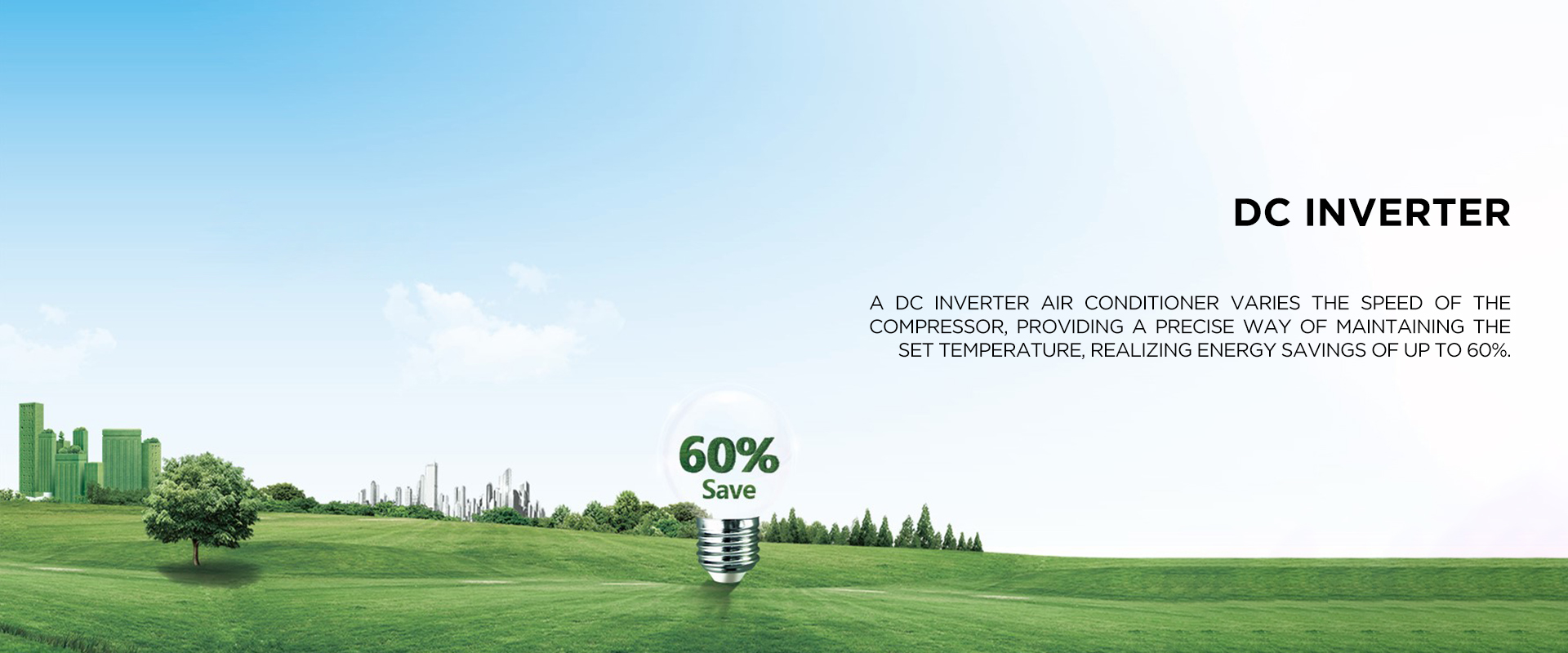 DC INVERTER - A DC inverter air conditioner varies the speed of the compressor, providing a precise way of maintaining the set temperature, realizing energy savings of up to 60%.