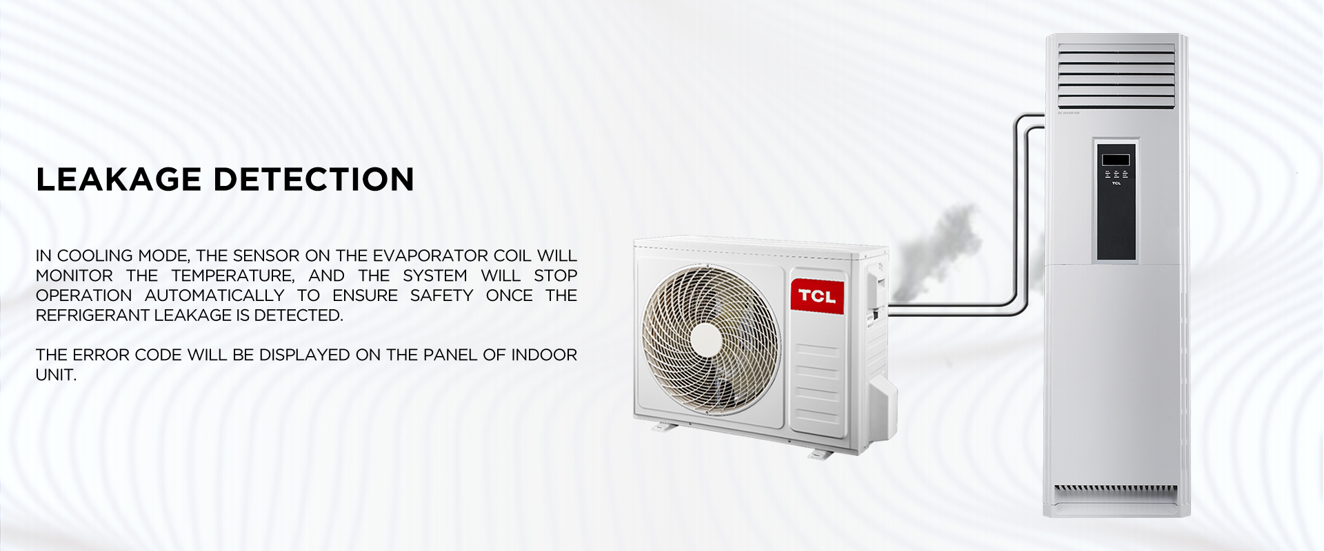 Leakage Detection - In cooling mode, the sensor on the evaporator coil will monitor the temperature, and the system will stop operation automatically to ensure safety once the refrigerant leakage is detected. The error code will be displayed on the panel of indoor unit. 
