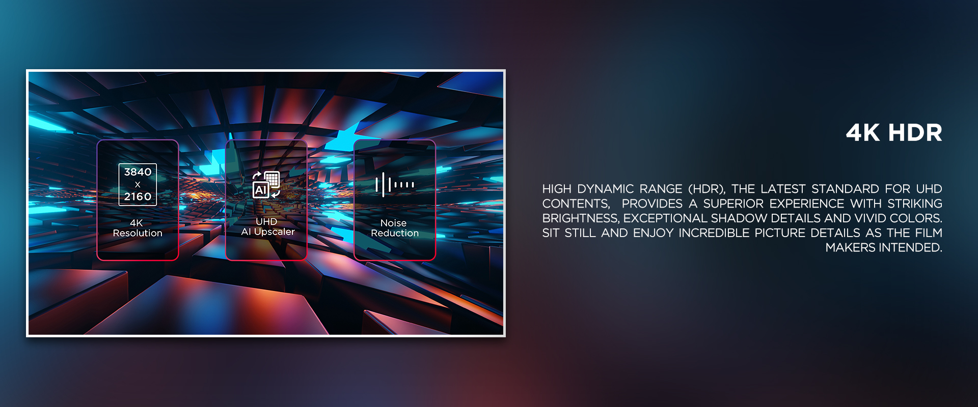 4K HDR - High Dynamic Range (HDR), the latest standard for UHD contents, provides a superior experience with striking brightness, exceptional shadow details and vivid colors. Sit still and enjoy incredible picture details as the film makers intended.