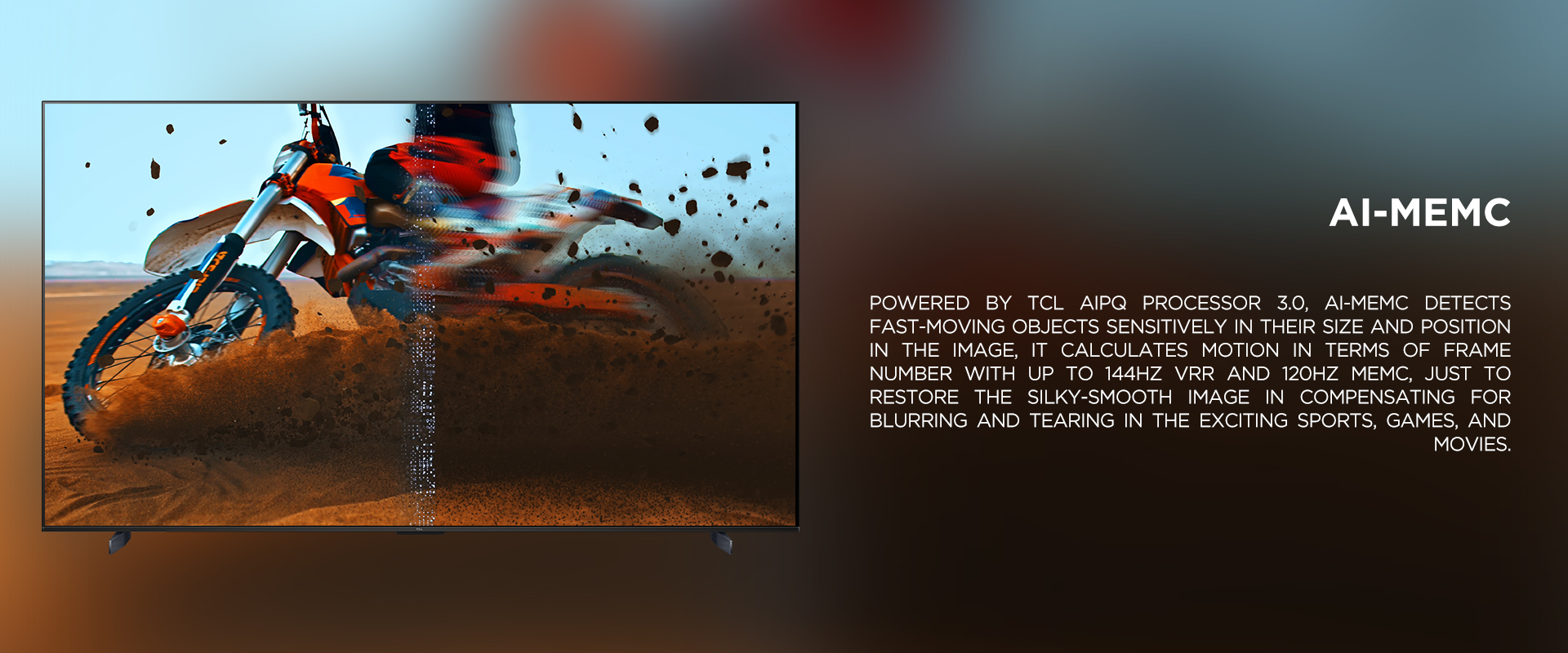 Ai-MEMC - Powered by TCL AiPQ processor 3.0, Ai-MEMC detects fast-moving objects sensitively in their size and position in the image, it calculates motion in terms of frame number with up to 144Hz VRR and 120Hz MEMC, just to restore the silky-smooth image in compensating for blurring and tearing in the exciting sports, games, and movies.