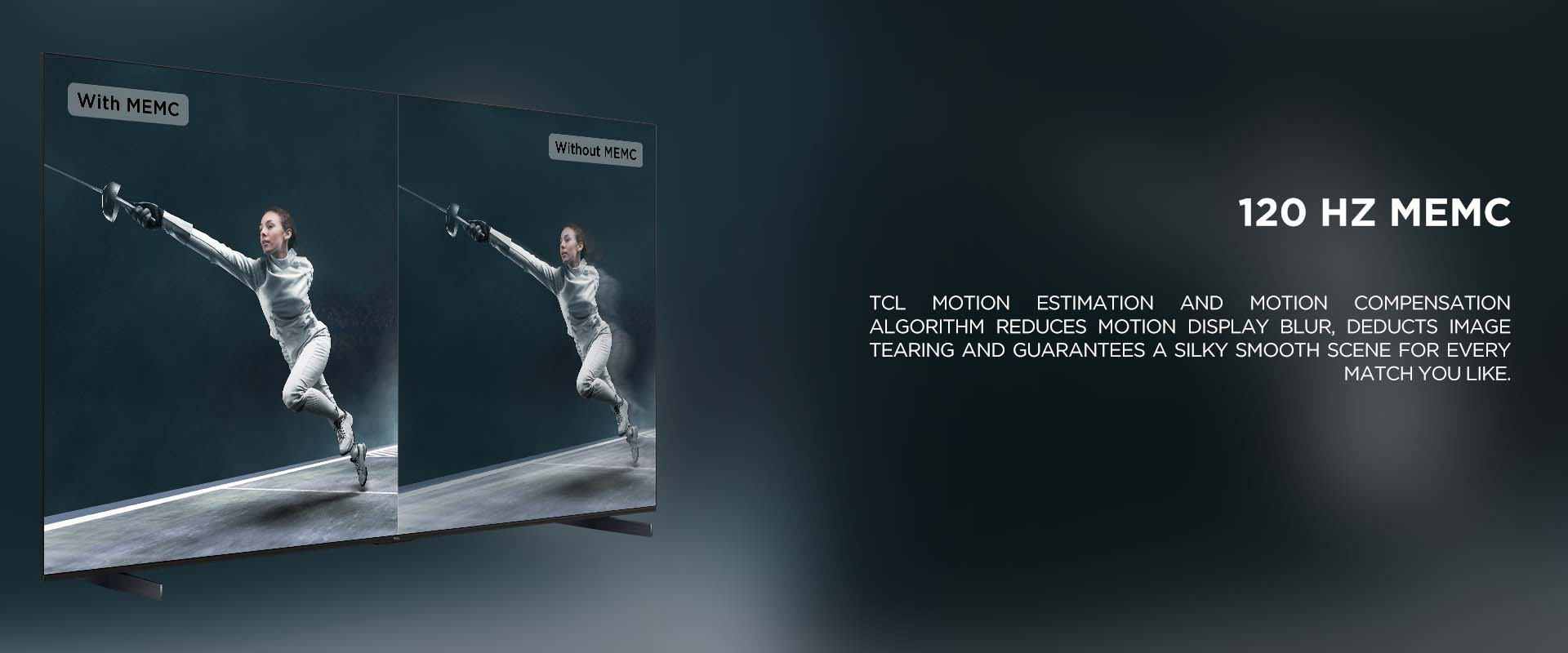120 HZ MEMC - TCL Motion Estimation and Motion Compensation algorithm reduces motion display blur, deducts image tearing and guarantees a silky smooth scene for every match you like.
