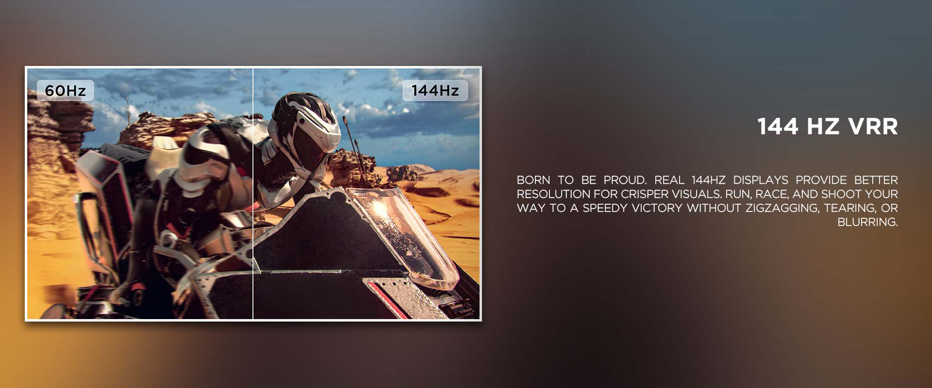 144 HZ VRR - Born to be proud. Real 144Hz displays provide better resolution for crisper visuals. Run, race, and shoot your way to a speedy victory without zigzagging, tearing, or blurring.