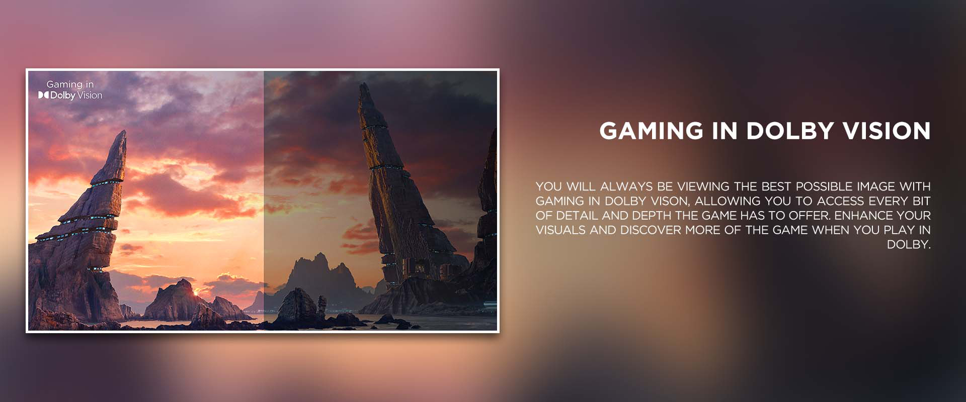 gaming in dolby vision - You will always be viewing the best possible image with Gaming in Dolby Vison, allowing you to access every bit of detail and depth the game has to offer. Enhance your visuals and discover more of the game when you play in Dolby.