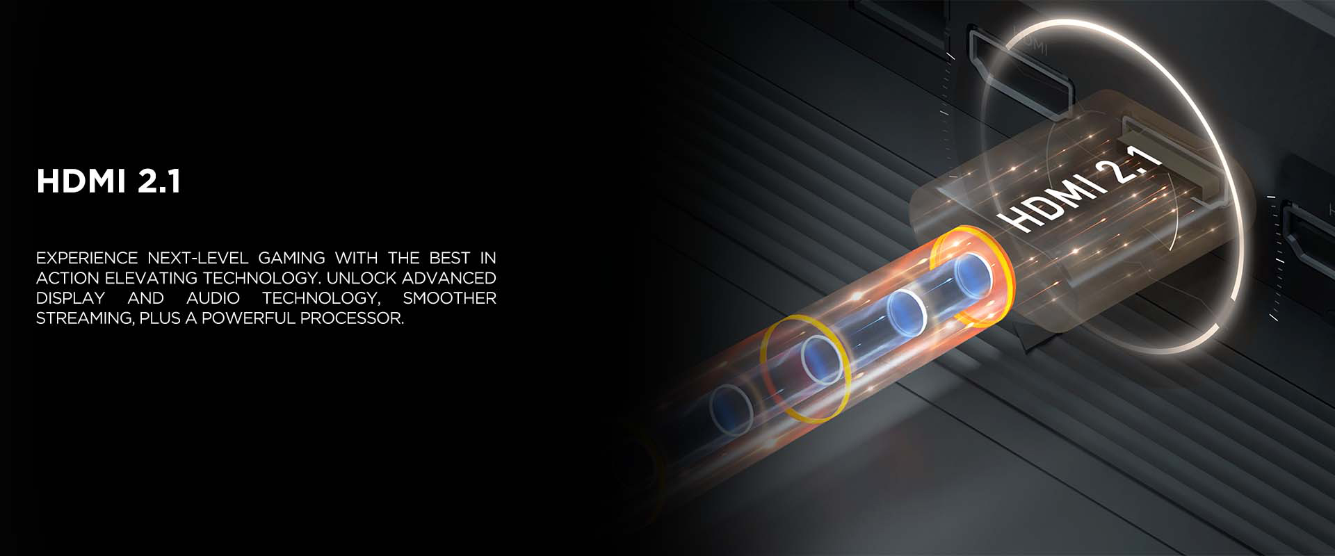 HDMI 2.1 - Experience next-level gaming with the best in action elevating technology. Unlock advanced display and audio technology, smoother streaming, plus a powerful processor.