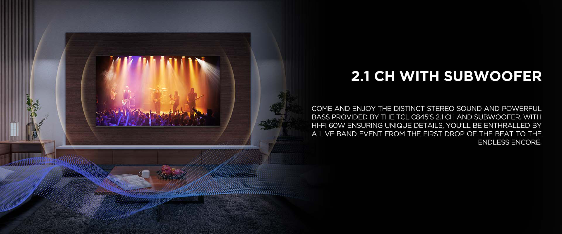 2.1 ch WITH SUBWOOFER - Come and enjoy the distinct stereo sound and powerful bass provided by the TCL C845's 2.1 CH and Subwoofer. With Hi-Fi 60W ensuring unique details, you'll be enthralled by a live band event from the first drop of the beat to the endless encore.