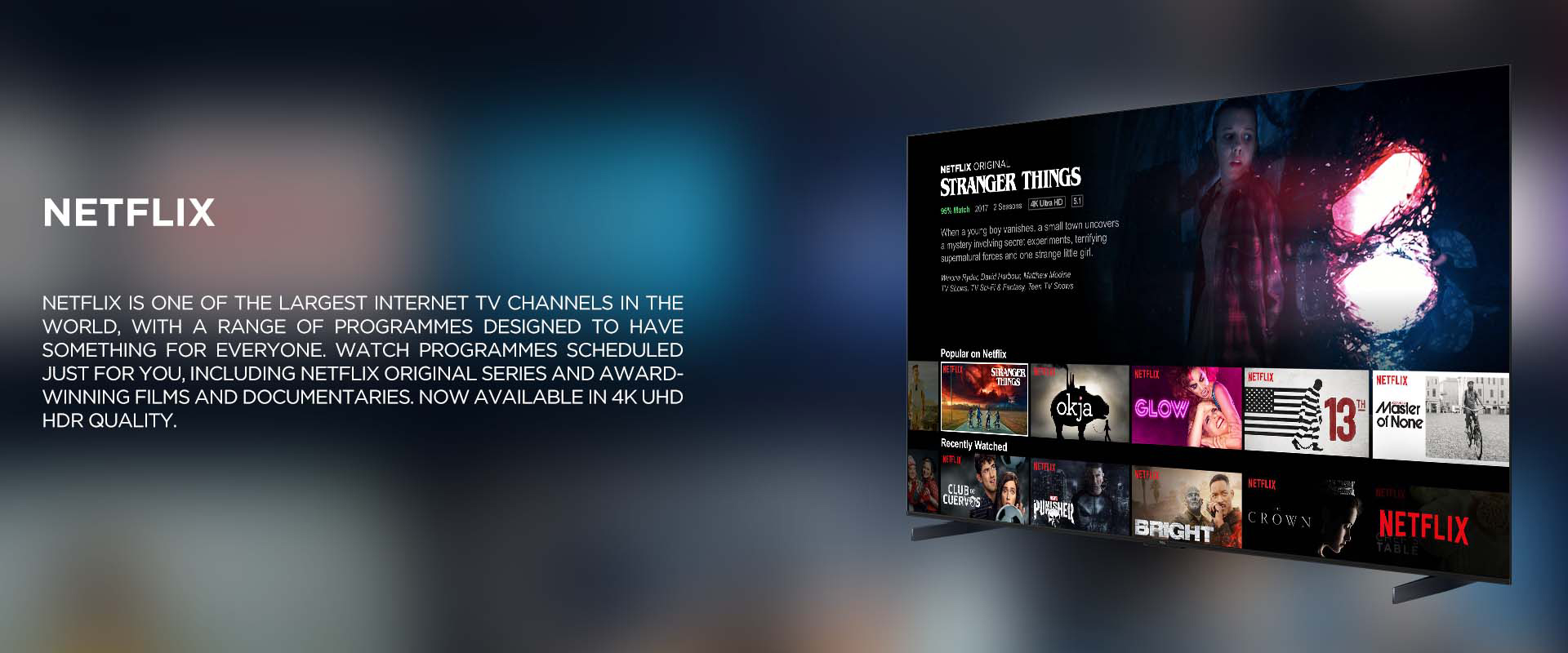 NETFLIX - NETFLIX IS ONE OF THE LARGEST INTERNET TV CHANNELS IN THE WORLD, WITH A RANGE OF PROGRAMMES DESIGNED TO HAVE SOMETHING FOR EVERYONE. WATCH PROGRAMMES SCHEDULED JUST FOR YOU, INCLUDING NETFLIX ORIGINAL SERIES AND AWARD- WINNING FILMS AND DOCUMENTARIES. NOW AVAILABLE IN 4K UHD HDR QUALITY.
