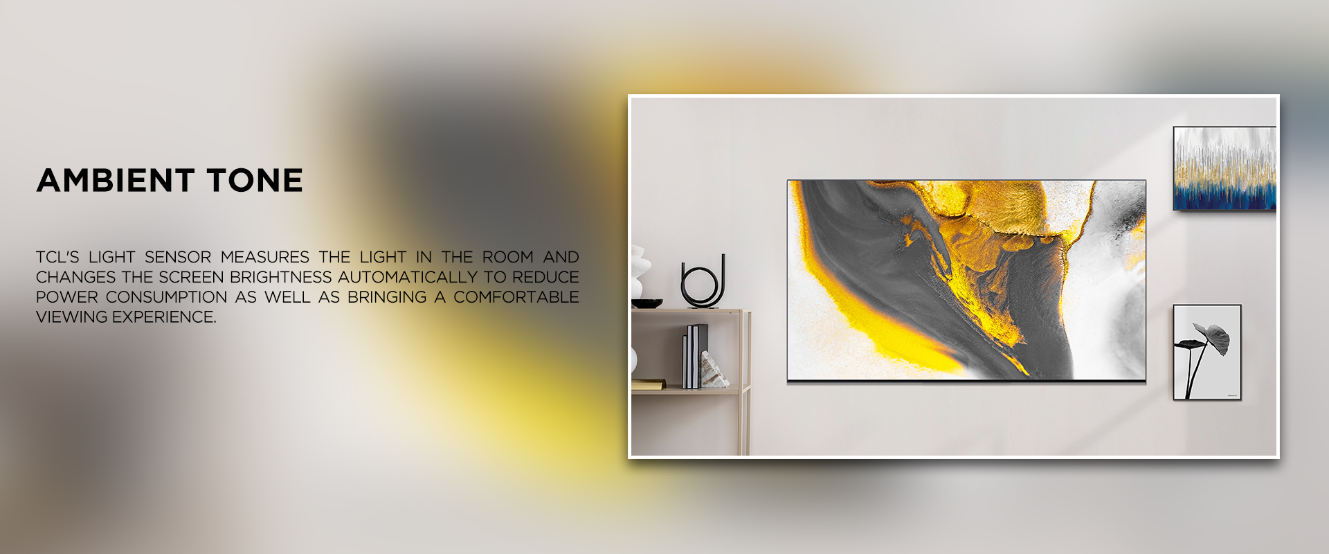 ambient tone - TCL's Light Sensor measures the light in the room and changes the screen brightness automatically to reduce power consumption as well as bringing a comfortable viewing experience.