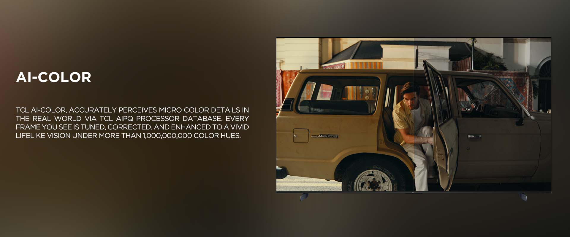 Ai-COlor - TCL Ai-COLOR, accurately perceives micro color details in the real world via TCL AiPQ processor database. Every frame you see is tuned, corrected, and enhanced to a vivid lifelike vision under more than 1,000,000,000 color hues.