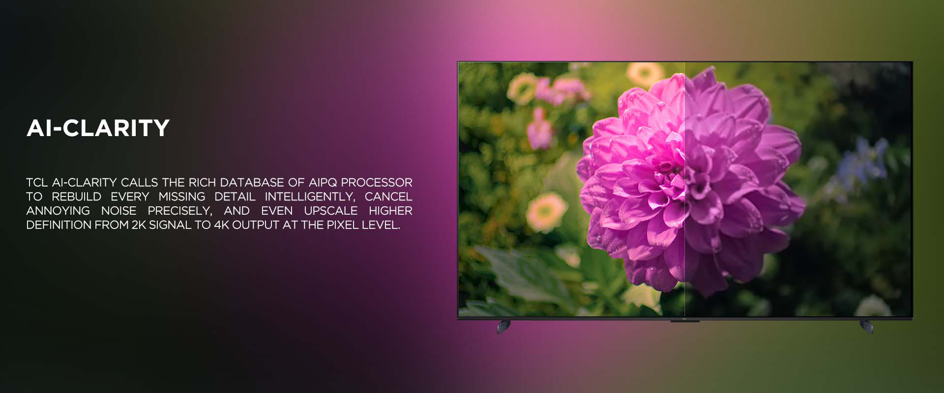 Ai-CLARITY - TCL Ai-CLARITY calls the rich database of AiPQ processor to rebuild every missing detail intelligently, cancel annoying noise precisely, and even upscale higher definition from 2K signal to 4K output at the pixel level.