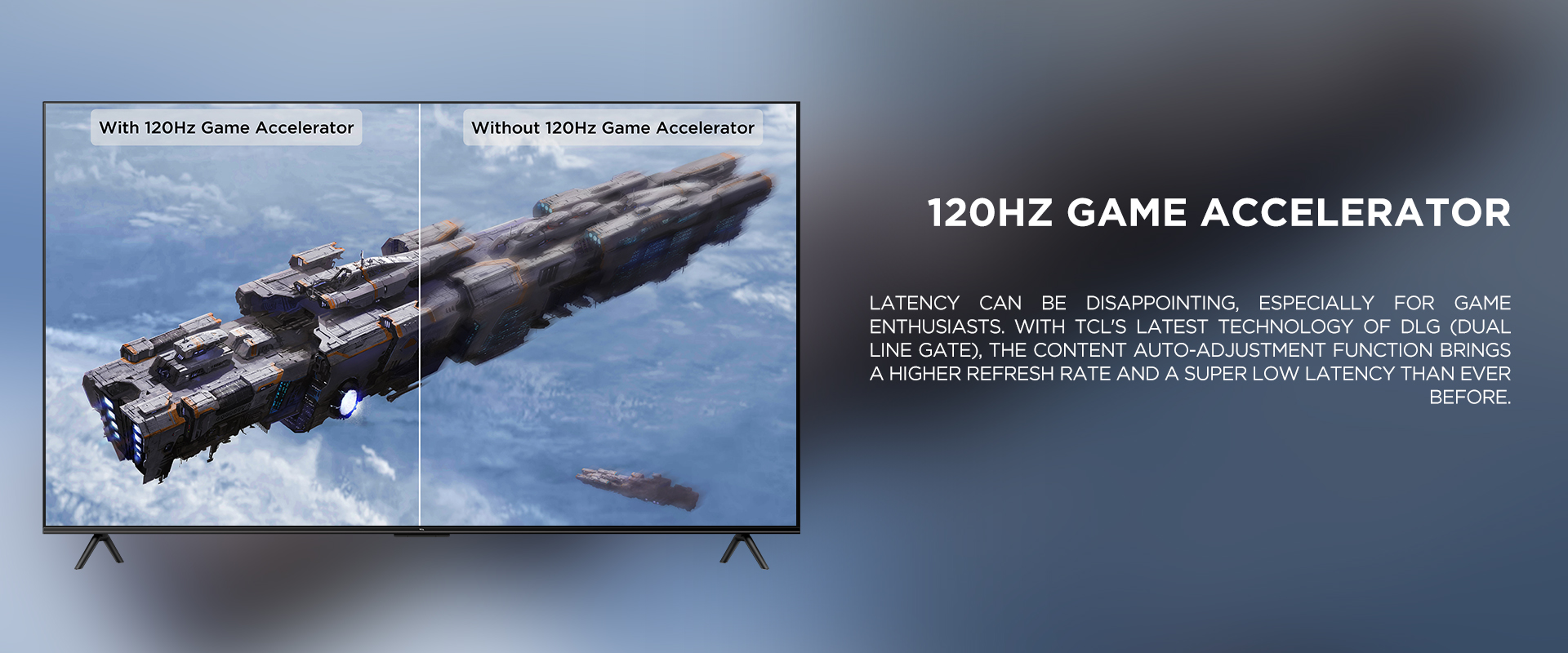 120Hz Game Accelerator - Latency can be disappointing, especially for game enthusiasts. With TCL's latest technology of DLG (Dual Line Gate), the content auto-adjustment function brings a higher refresh rate and a super low latency than ever before.