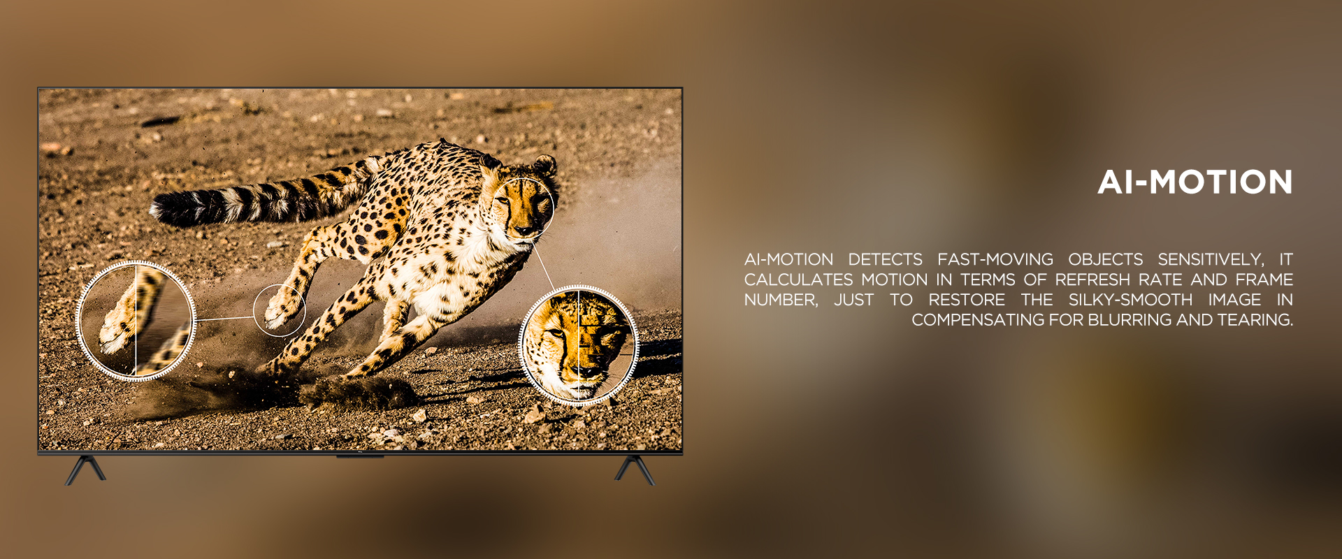 Ai-MOTION - Ai-Motion detects fast-moving objects sensitively, it calculates motion in terms of refresh rate and frame number, just to restore the silky-smooth image in compensating for blurring and tearing.