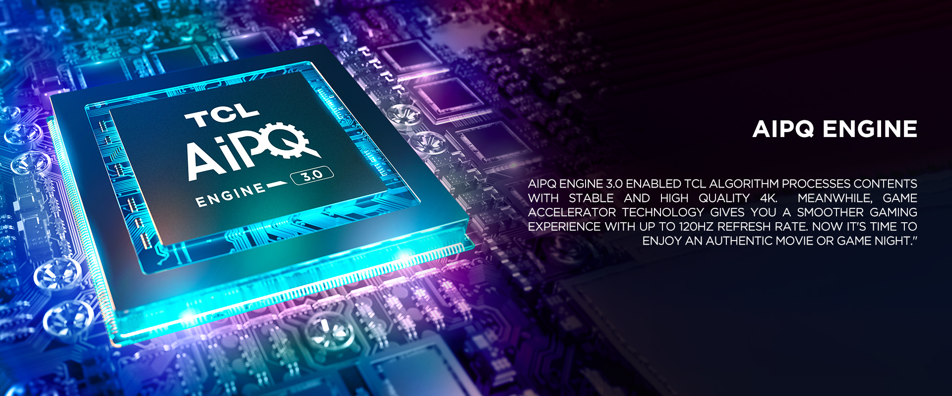 AiPQ Engine - AiPQ Engine 3.0 enabled TCL algorithm processes contents with stable and high quality 4K. Meanwhile, game accelerator technology gives you a smoother gaming experience with up to 120Hz refresh rate. Now it's time to enjoy an authentic movie or game night.