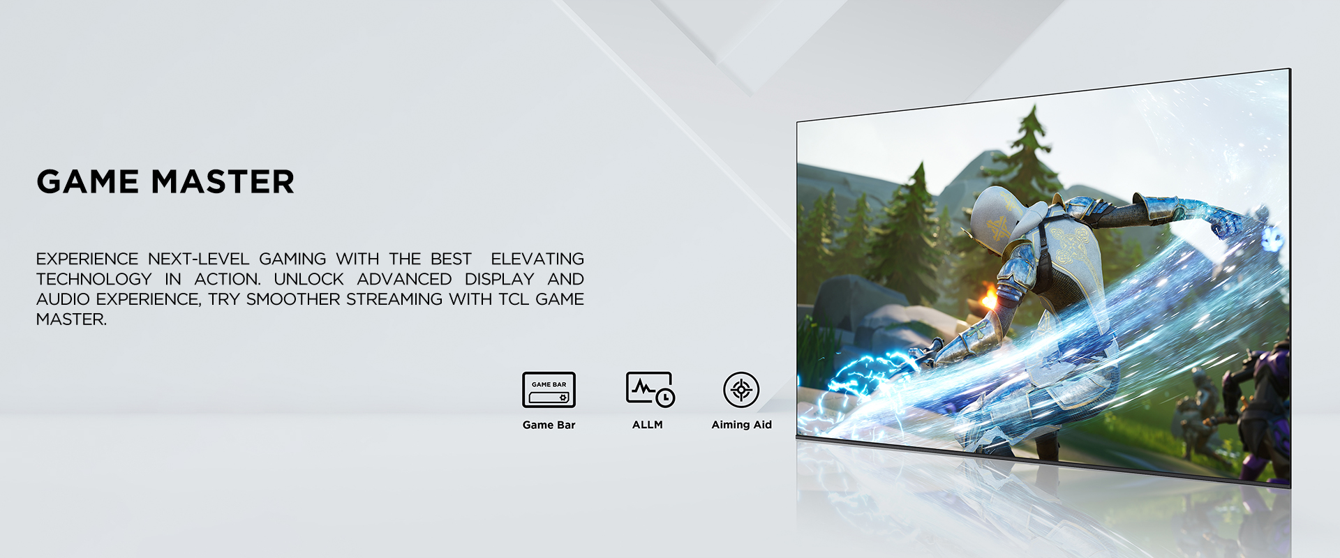game master
    - Experience next-level gaming with the best elevating technology in action. Unlock advanced display and audio experience, try smoother streaming with TCL Game Master.