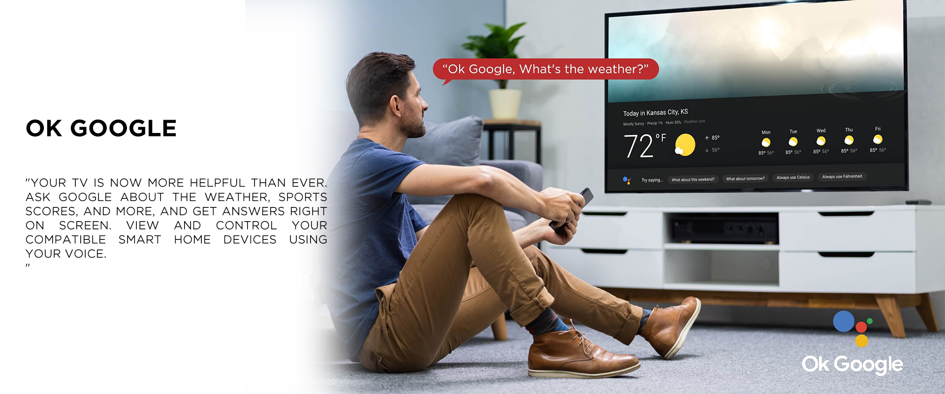 OK GOOGLE - Your TV is now more helpful than ever. Ask Google about the weather, sports scores, and more, and get answers right on screen. View and control your compatible smart home devices using your voice.