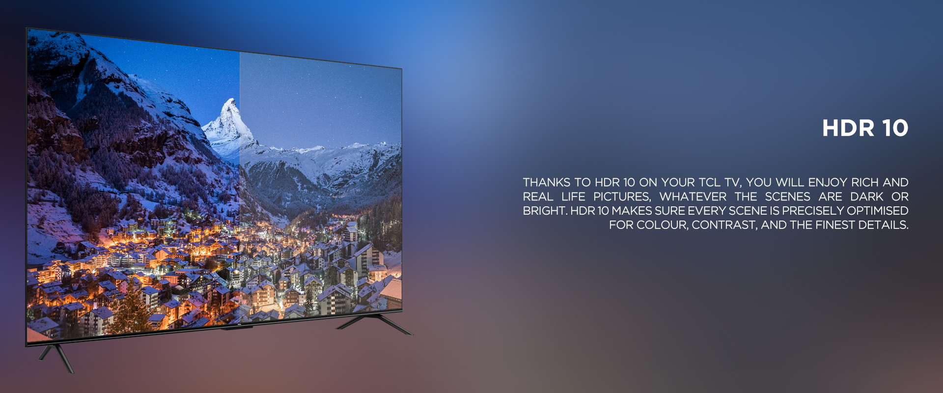HDR 10 - THANKS TO HDR 10 ON YOUR TCL TV, YOU WILL ENJOY RICH AND REAL LIFE PICTURES, WHATEVER THE SCENES ARE DARK OR BRIGHT. HDR 10 MAKES SURE EVERY SCENE IS PRECISELY OPTIMISED FOR COLOUR, CONTRAST, AND THE FINEST DETAILS.