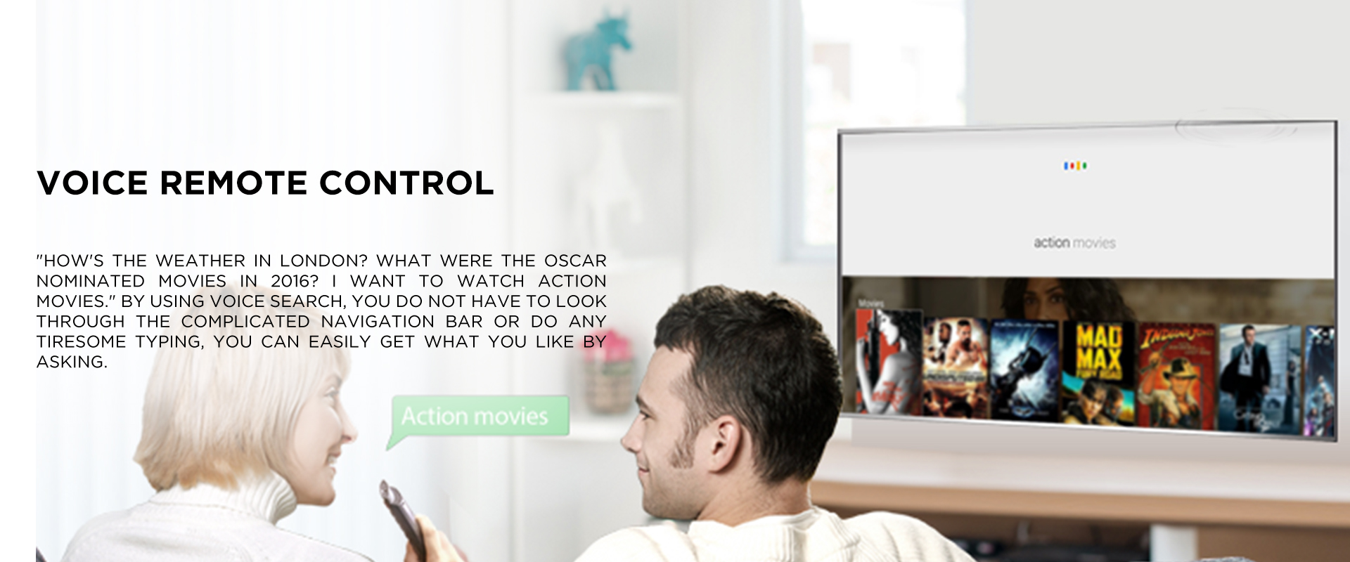 VOICE REMOTE CONTROL - HOW'S THE WEATHER IN LONDON? WHAT WERE THE OSCAR NOMINATED MOVIES IN 2016? I WANT TO WATCH ACTION MOVIES. BY USING VOICE SEARCH, YOU DO NOT HAVE TO LOOK THROUGH THE COMPLICATED NAVIGATION BAR OR DO ANY TIRESOME TYPING, YOU CAN EASILY GET WHAT YOU LIKE BY ASKING.