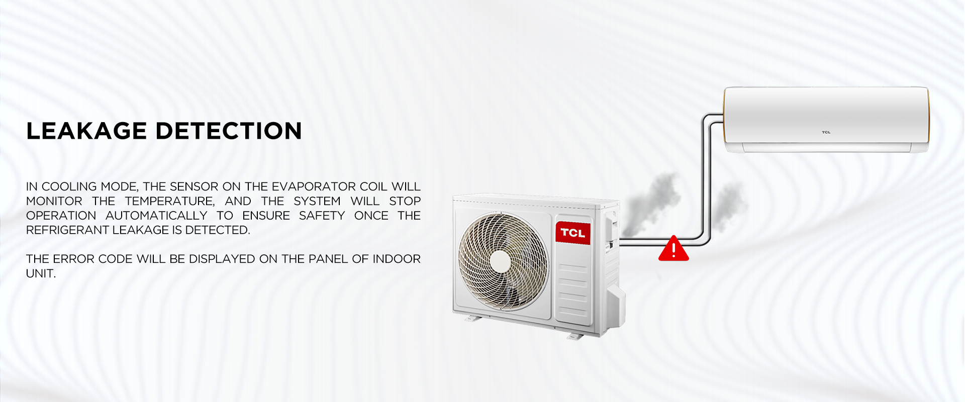 Leakage Detection - In cooling mode, the sensor on the evaporator coil will monitor the temperature, and the system will stop operation automatically to ensure safety once the refrigerant leakage is detected. The error code will be displayed on the panel of indoor unit.