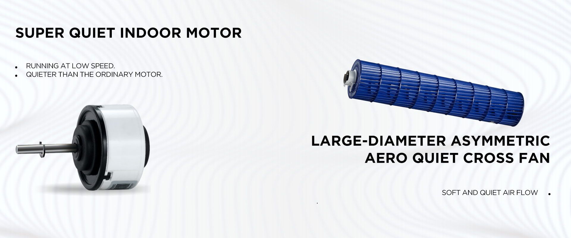 SUPER QUIET INDOOR MOTOR Running at low speed. Quieter than the ordinary motor. Large-diameter asymmetric aero quiet cross fan - Soft and quiet air flow  