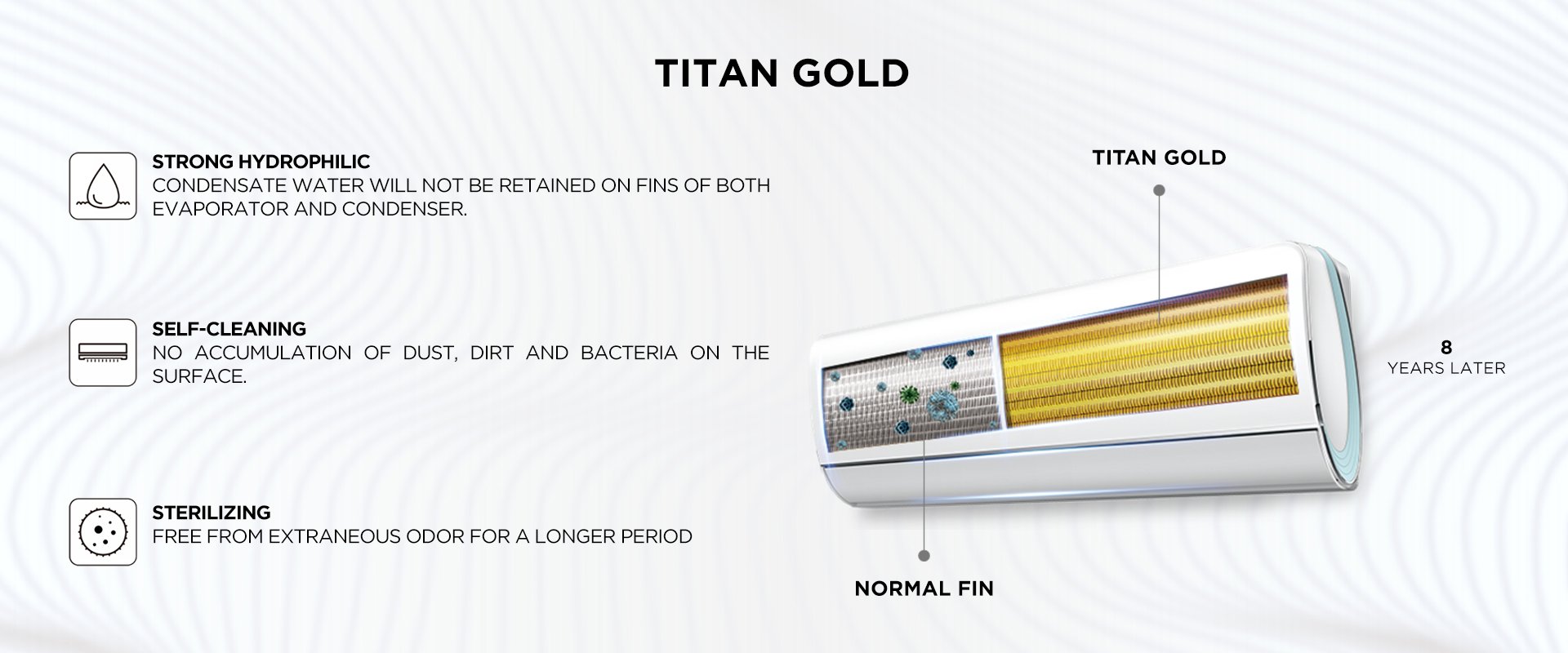  TITAN GOLD Strong Hydrophilic -Condensate water will not be retained on fins of both evaporator and condenser. - Self-cleaning No accumulation of dust, dirt and bacteria on the surface. - Sterilizing Free from extraneous odor for a longer period