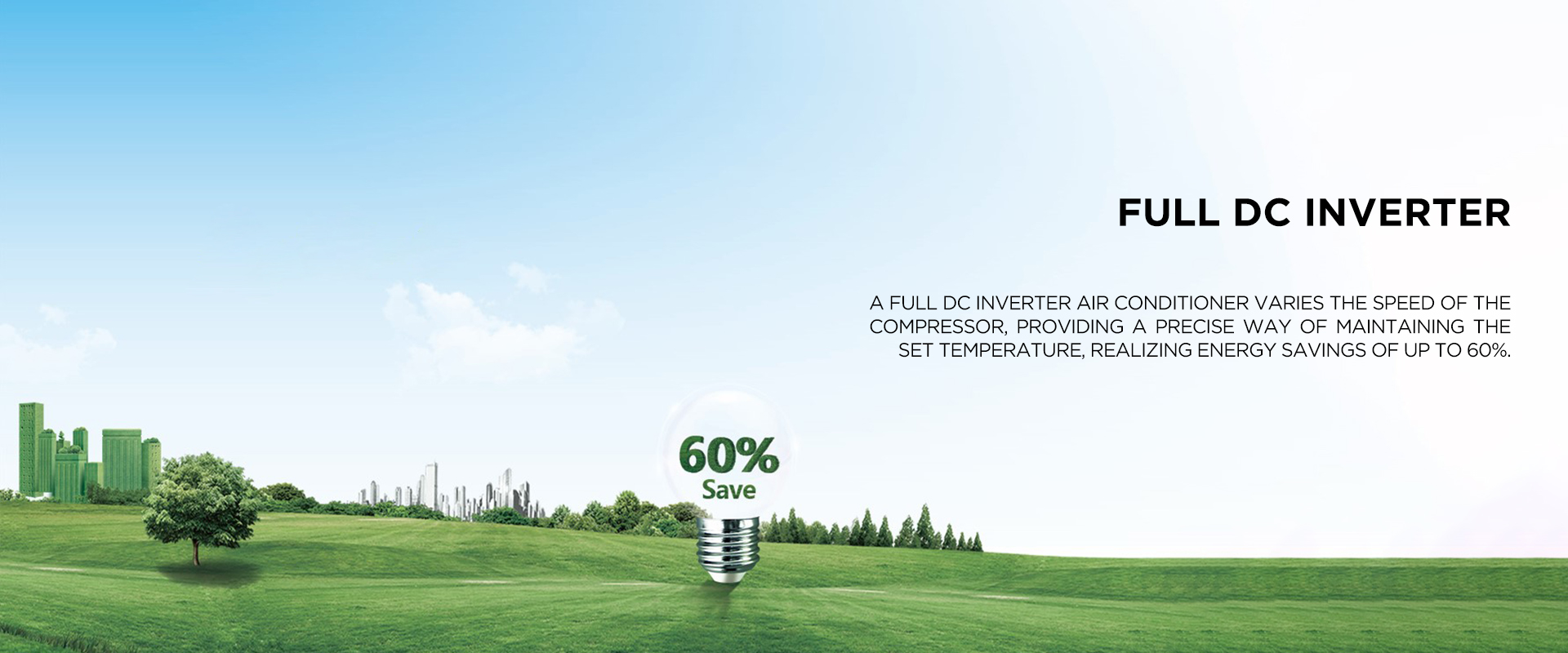5D DC INVERTER - A DC inverter air conditioner varies the speed of the compressor, providing a precise way of maintaining the set temperature, realizing energy savings of up to 60%.
