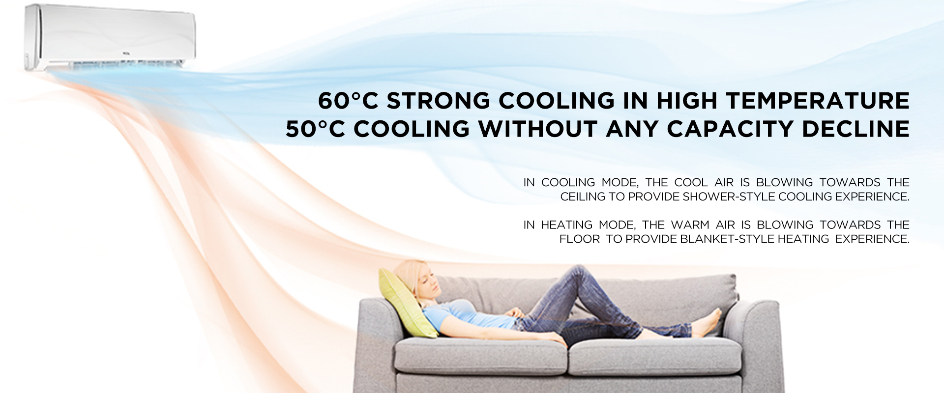  60°C Strong Cooling in High Temperature - 50°C Cooling Without Any Capacity Decline - In cooling mode, the cool air is blowing towards the ceiling to provide shower-style cooling experience. - In heating mode, the warm air is blowing towards the floor  to provide blanket-style heating  experience.