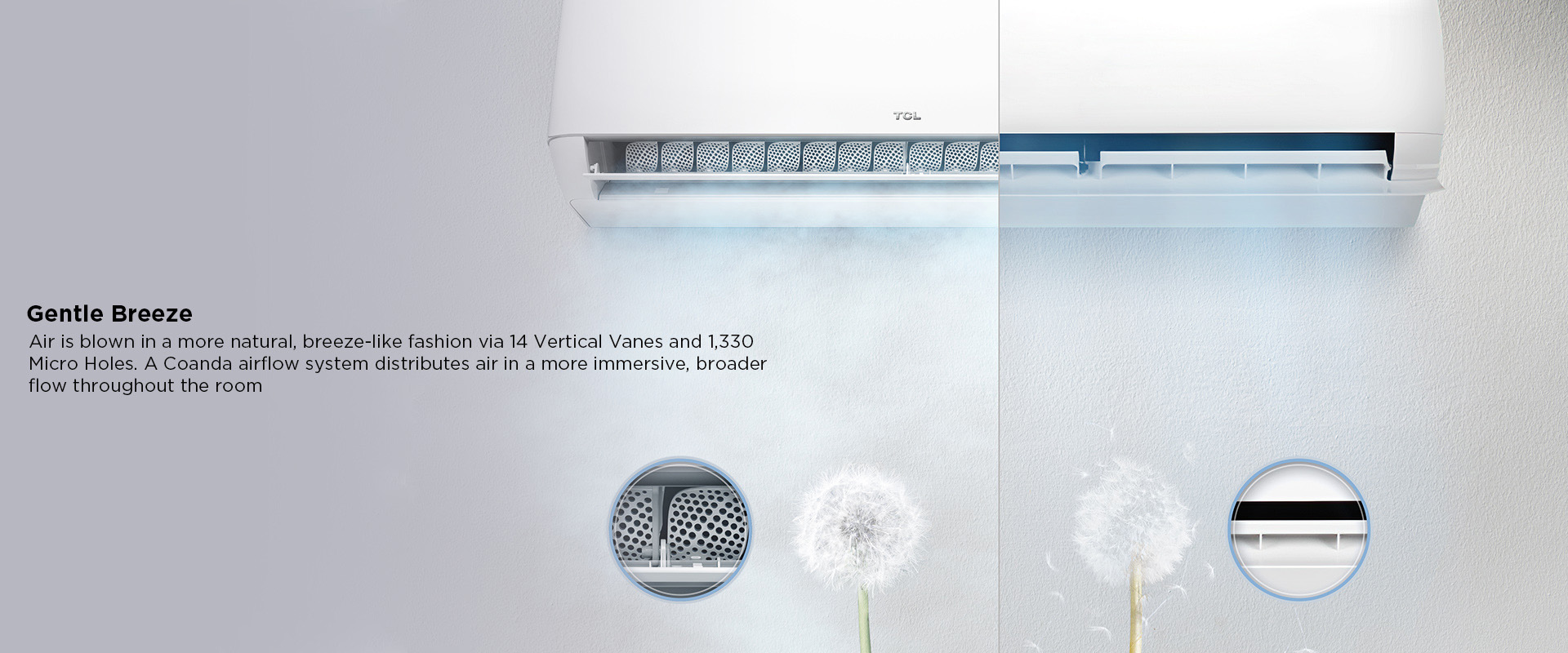 Gentle Breeze - Air is blown in a more natural, breeze-like fashion via 14 Vertical Vanes and 1,330 Micro Holes. A Coanda airflow system distributes air in a more immersive, broader flow throughout the room