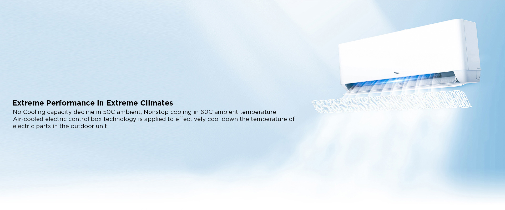 Extreme Performance in Extreme Climates - No Cooling capacity decline in 50C ambient, Nonstop cooling in 60C ambient temperature. Air-cooled electric control box technology is applied to effectively cool down the temperature of electric parts in the outdoor unit 